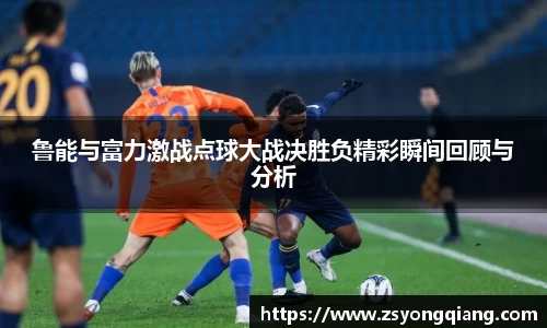鲁能与富力激战点球大战决胜负精彩瞬间回顾与分析